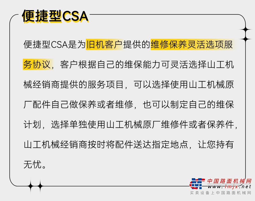 山工机械客户支持协议（CSA）是卡特彼勒公司山工机械经销商为客户提供的专业设备服务管理协议，根据客户购买设备不同时间定制的全生命周期内的服务解决方案，以帮助客户提高设备的可靠性和耐久性，减少设备停机时间，降低使用维护成本，支持客户获得持续的、最大的收益，助力客户取得更大的成功。